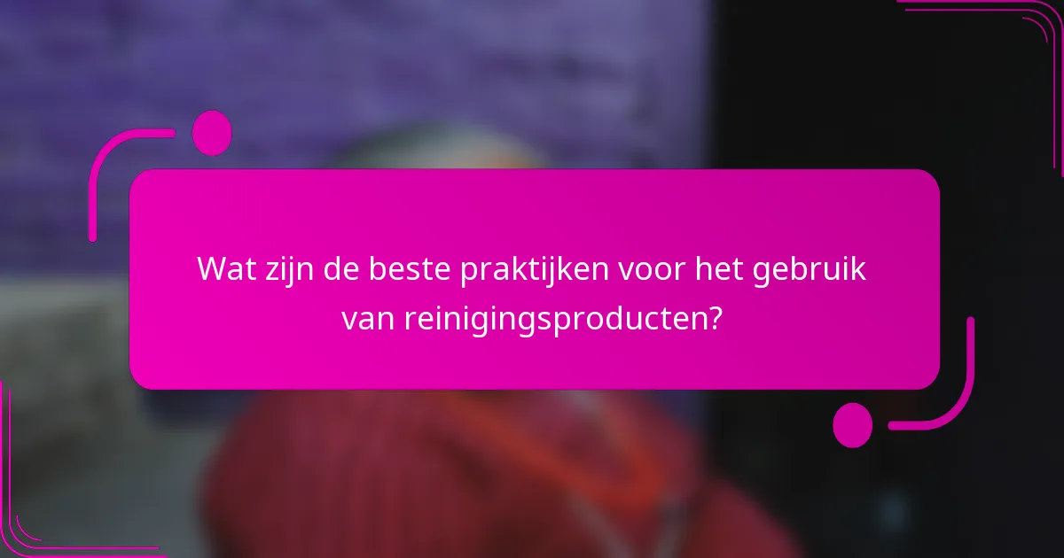 Wat zijn de beste praktijken voor het gebruik van reinigingsproducten?