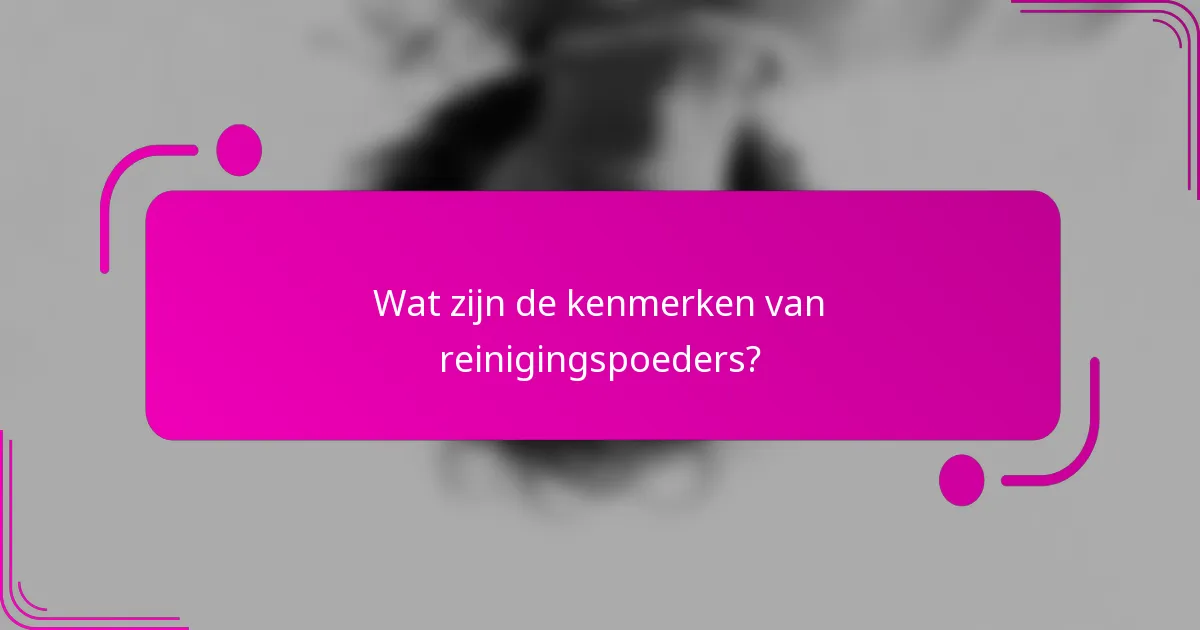 Wat zijn de kenmerken van reinigingspoeders?