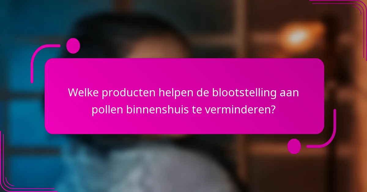 Welke producten helpen de blootstelling aan pollen binnenshuis te verminderen?